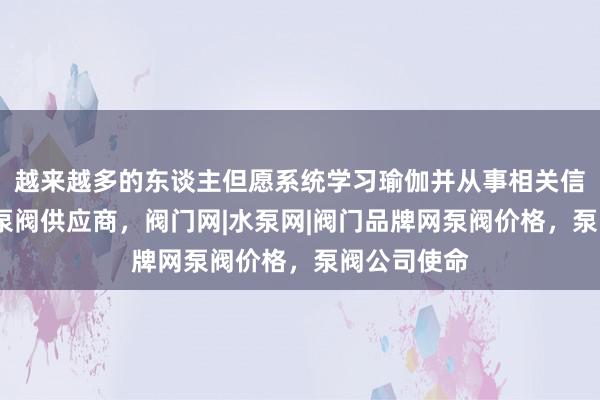 越来越多的东谈主但愿系统学习瑜伽并从事相关信阳泵阀网-泵阀供应商,阀门网|水泵网|阀门品牌网泵阀价格,泵阀公司使命