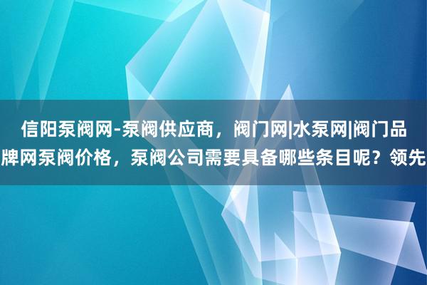 信阳泵阀网-泵阀供应商，阀门网|水泵网|阀门品牌网泵阀价格，泵阀公司需要具备哪些条目呢？领先