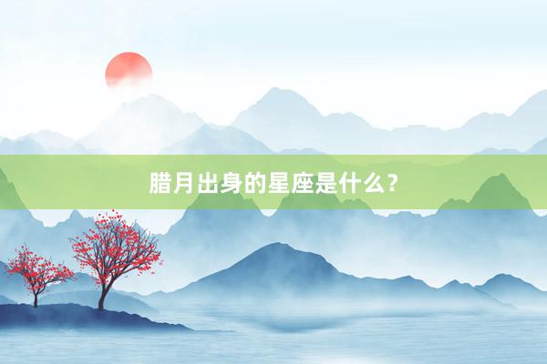 腊月出身的星座是什么？