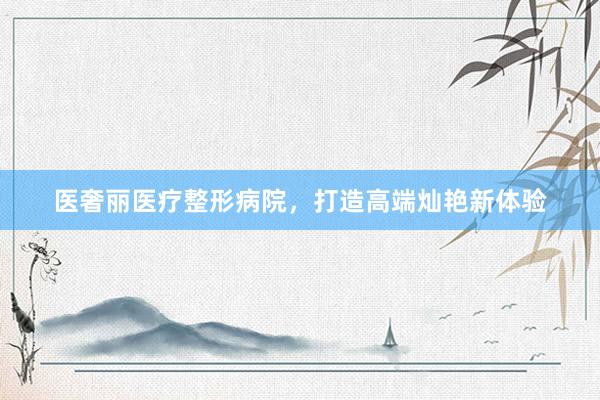 医奢丽医疗整形病院，打造高端灿艳新体验